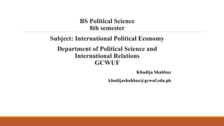BS Political Science
8th semester
Subject: International Political Economy
Department of Political Science and
International Relations
GCWUF
Khadija Shahbaz
khadijashahbaz@gcwuf.edu.pk
and International Relations
 