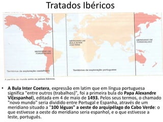 O Tratado de Tordesilhas foi um Tratado assinado em 1494, na cidade de Tordesilhas na Espanha, e foi assinado por Portugal e Espanha para evitar mais conflitos que prejudicassem ambas as partes. Esse Tratado evitou guerras entre esses povos. O Tratado delimitou uma linha imaginária nas terras, e essa linha hoje está exposta em qualquer mapa, dividindo essas terras. Portugal tomou posse das terras que estivesse a 370 léguas das ilhas de Cabo Verde, sendo que nesses limites incluiu o litoral brasileiro.