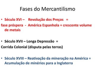 Fases do MercantilismoSéculo XVI –    Revolução dos Preços   = fase próspera  -  América Espanhola = crescente volume de metaisSéculo XVII – Longa Depressão  =Corrida Colonial (disputa pelas terras)Século XVIII – Reativação da mineração na América = Acumulação de minérios para a InglaterraPrincípios MercantilistasMetalismo – riqueza de um Estado era mensurada pela quantidade de metais preciosos que ele possuía dentro de suas fronteiras.