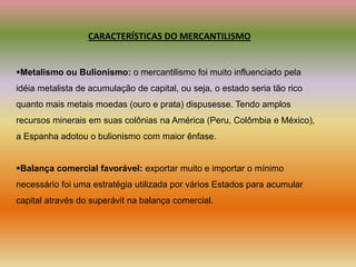 CARACTERÍSTICAS DO MERCANTILISMOMetalismo ou Bulionismo: o mercantilismo foi muito influenciado pelaidéia metalista de acumulação de capital, ou seja, o estado seria tão ricoquanto mais metais moedas (ouro e prata) dispusesse. Tendo amplosrecursos minerais em suas colônias na América (Peru, Colômbia e México),a Espanha adotou o bulionismo com maior ênfase.Balança comercial favorável: exportar muito e importar o mínimonecessário foi uma estratégia utilizada por vários Estados para acumular capital através do superávit na balança comercial.