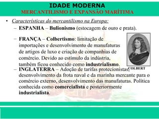 Características do mercantilismo na Europa: ESPANHA  –  Bulionismo  (estocagem de ouro e prata). INGLATERRA  – Adoção de tarifas protecionistas, desenvolvimento da frota naval e da marinha mercante para o comércio externo, desenvolvimento das manufaturas. Política conhecida como  comercialista  e posteriormente  industrialista . FRANÇA  –  Colbertismo : limitação de importações e desenvolvimento de manufaturas de artigos de luxo e criação de companhias de comércio. Devido ao estímulo da indústria, também ficou conhecido como  industrialismo . COLBERT 