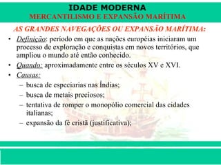 AS GRANDES NAVEGAÇÕES OU EXPANSÃO MARÍTIMA: Definição : período em que as nações européias iniciaram um processo de exploração e conquistas em novos territórios, que ampliou o mundo até então conhecido. Quando:  aproximadamente entre os séculos XV e XVI. Causas:   busca de especiarias nas Índias;  busca de metais preciosos; tentativa de romper o monopólio comercial das cidades italianas;  expansão da fé cristã (justificativa);  