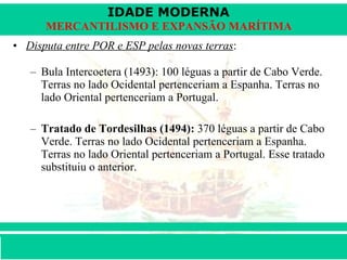 Disputa entre POR e ESP pelas novas terras :  Bula Intercoetera (1493): 100 léguas a partir de Cabo Verde. Terras no lado Ocidental pertenceriam a Espanha. Terras no lado Oriental pertenceriam a Portugal.  Tratado de Tordesilhas (1494):  370 léguas a partir de Cabo Verde. Terras no lado Ocidental pertenceriam a Espanha. Terras no lado Oriental pertenceriam a Portugal. Esse tratado substituiu o anterior. 