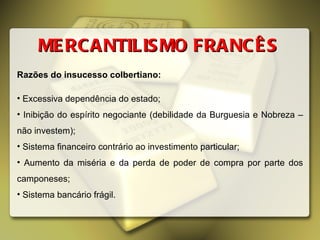 Razões do insucesso colbertiano: Excessiva dependência do estado; Inibição do espírito negociante (debilidade da Burguesia e Nobreza – não investem); Sistema financeiro contrário ao investimento particular; Aumento da miséria e da perda de poder de compra por parte dos camponeses; Sistema bancário frágil. MERCANTILISMO FRANCÊS 