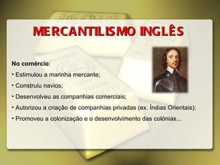 No comércio : Estimulou a marinha mercante; Construiu navios; Desenvolveu as companhias comerciais; Autorizou a criação de companhias privadas (ex. Índias Orientais); Promoveu a colonização e o desenvolvimento das colónias...  MERCANTILISMO INGLÊS 