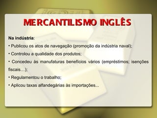 Na indústria : Publicou os atos de navegação (promoção da indústria naval); Controlou a qualidade dos produtos; Concedeu às manufaturas benefícios vários (empréstimos; isenções fiscais…); Regulamentou o trabalho; Aplicou taxas alfandegárias às importações...  MERCANTILISMO INGLÊS 
