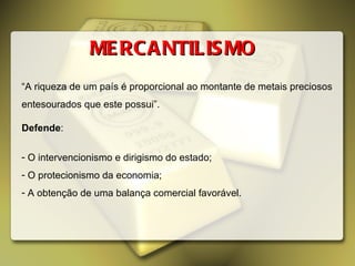 MERCANTILISMO “ A riqueza de um país é proporcional ao montante de metais preciosos entesourados que este possui”. Defende : O intervencionismo e dirigismo do estado; O protecionismo da economia; A obtenção de uma balança comercial favorável. 