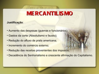 MERCANTILISMO Justificação : Aumento das despesas (guerras e funcionários); Gastos da corte (Absolutismo e fausto); Redução do afluxo de prata americana; Incremento do comércio externo; Redução das receitas provenientes dos impostos; Decadência do Senhorialismo e crescente afirmação do Capitalismo. 