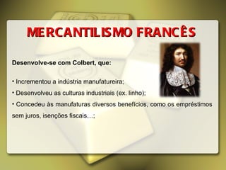 MERCANTILISMO FRANCÊS Desenvolve-se com Colbert, que: Incrementou a indústria manufatureira; Desenvolveu as culturas industriais (ex. linho); Concedeu às manufaturas diversos benefícios, como os empréstimos sem juros, isenções fiscais…; 
