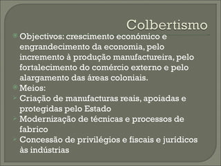 Objectivos: crescimento económico e engrandecimento da economia, pelo incremento à produção manufactureira, pelo fortalecimento do comércio externo e pelo alargamento das áreas coloniais. Meios: Criação de manufacturas reais, apoiadas e protegidas pelo Estado Modernização de técnicas e processos de fabrico Concessão de privilégios e fiscais e jurídicos às indústrias 