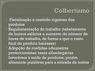 Fiscalização e controlo rigoroso dos produtos Regulamentação do trabalho (tabelamento de baixos salários e aumento do número de horas de trabalho, de forma a que o custo final do produto baixasse) Adopção de medidas aduaneiras proteccionistas: taxas alfandegárias favoráveis à saída de produtos, porém altamente punitivas para a entrada de outros 
