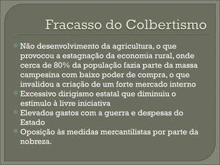 Não desenvolvimento da agricultura, o que provocou a estagnação da economia rural, onde cerca de 80% da população fazia parte da massa campesina com baixo poder de compra, o que invalidou a criação de um forte mercado interno Excessivo dirigismo estatal que diminuiu o estímulo à livre iniciativa Elevados gastos com a guerra e despesas do Estado Oposição às medidas mercantilistas por parte da nobreza. 