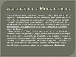 O absolutismo e o mercantilismo constituíam, pois, a dupla face do Antigo Regime. O mercantilismo foi a política económica dos Estados modernos na sua fase de transição para o capitalismo (por esse motivo, é também chamado pré-capitalismo ou capitalismo comercial). Na definição de Edward MacNall Burns, o mercantilismo foi um ‘ sistema de intervenção governamental para promover a prosperidade nacional e aumentar o poder do Estado’. . Nesse sistema económico o Estado exercia um rígido controle sobre todas as actividades produtivas, cujo objectivo era aumentar a produção de mercadorias, regulamentar os diversos tipos de artigos produzidos e estabelecer um sistema de tarifas alfandegárias para proteger o mercado nacional contra a concorrência externa de outros países. O mercantilismo era, pois, uma forma de nacionalismo baseado no intervencionismo estatal, no dirigismo económico e no proteccionismo alfandegário.  