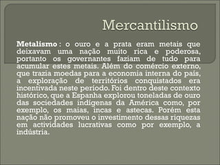Metalismo  : o ouro e a prata eram metais que deixavam uma nação muito rica e poderosa, portanto os governantes faziam de tudo para acumular estes metais. Além do comércio externo, que trazia moedas para a economia interna do país, a exploração de territórios conquistados era incentivada neste período. Foi dentro deste contexto histórico, que a Espanha explorou toneladas de ouro das sociedades indígenas da América como, por exemplo, os maias, incas e astecas. Porém esta nação não promoveu o investimento dessas riquezas em actividades lucrativas como por exemplo, a indústria. 