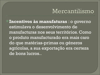 Incentivos às manufaturas  : o governo estimulava o desenvolvimento de manufacturas nos seus territórios. Como o produto manufacturado era mais caro do que matérias-primas ou géneros agrícolas, a sua exportação era certeza de bons lucros..  