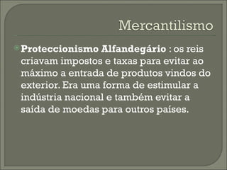 Proteccionismo Alfandegário  : os reis criavam impostos e taxas para evitar ao máximo a entrada de produtos vindos do exterior. Era uma forma de estimular a indústria nacional e também evitar a saída de moedas para outros países. 