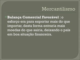 Balança Comercial Favorável  : o esforço era para exportar mais do que importar, desta forma entraria mais moedas do que sairia, deixando o país em boa situação financeira. 