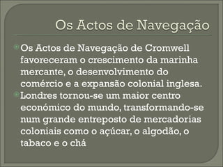 Os Actos de Navegação de Cromwell favoreceram o crescimento da marinha mercante, o desenvolvimento do comércio e a expansão colonial inglesa. Londres tornou-se um maior centro económico do mundo, transformando-se num grande entreposto de mercadorias coloniais como o açúcar, o algodão, o tabaco e o chá 