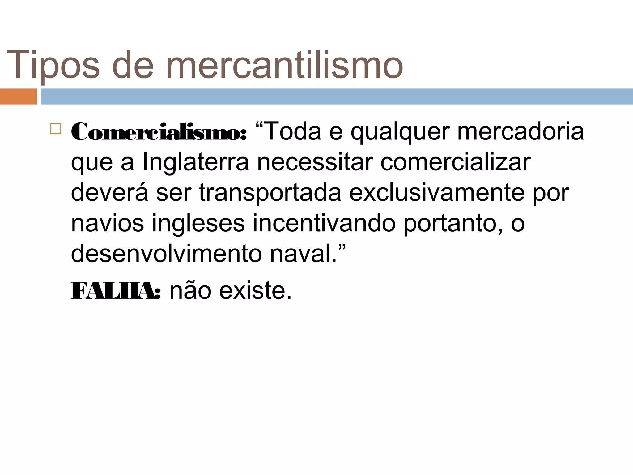 Tipos de mercantilismo
     Comercialismo: “Toda e qualquer mercadoria
      que a Inglaterra necessitar comercializar
      deverá ser transportada exclusivamente por
      navios ingleses incentivando portanto, o
      desenvolvimento naval.”
      FALHA: não existe.
 