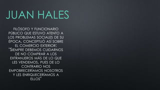JUAN HALES
FILÓSOFO Y FUNCIONARIO
PÚBLICO QUE ESTUVO ATENTO A
LOS PROBLEMAS SOCIALES DE SU
ÉPOCA, CONCEPTUÓ ASÍ SOBRE
EL COMERCIO EXTERIOR:
"SIEMPRE DEBEMOS CUIDARNOS
DE NO COMPRAR A LOS
EXTRANJEROS MÁS DE LO QUE
LES VENDEMOS, PUES DE LO
CONTRARIO NOS
EMPOBRECERÍAMOS NOSOTROS
Y LES ENRIQUECERÍAMOS A
ELLOS"

 