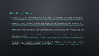 BIBLIOGRAFIA
•

CASARES RIPOL, J. (2002). EL PENSAMIENTO EN LA POLÍTICA ECONÓMICA. (P. 154). MADRID: ESIC EDITORIAL. RETRIEVED FROM
HTTP://BOOKS.GOOGLE.COM.CO/BOOKS?ID=SPMIVRGXSBGC&PRINTSEC=FRONTCOVER&SOURCE=GBS_GE_SUMMARY_R&CAD=0

•

GAMBOA, L. F. (1999). PRINCIPIOS DE ECONOMÍA (NOTAS DE CLASE). BOGOTÁ: UNIVERSIDAD DEL ROSARIO. RETRIEVED FROM
HTTP://BOOKS.GOOGLE.COM.CO/BOOKS?ID=JGCQLOR3NTAC&PRINTSEC=FRONTCOVER&SOURCE=GBS_GE_SUMMARY_R&CAD=0

•

GOMEZ ORTIZ, J. (2002). INTRODUCCIÓN A LA ECONOMÍA. ARGENTINA: UNIVERSIDAD NACIONAL DE RIO CUARTO. RETRIEVED FROM
HTTP://BOOKS.GOOGLE.COM.CO/BOOKS?ID=ZGNRJPK8CAGC&PRINTSEC=FRONTCOVER&SOURCE=GBS_GE_SUMMARY_R&CAD=0

•

PERNAUT ARDANAZ, M., & ORTIZ FELIPE, E. J. (2003).INTRODUCCION A LA TEORIA ECONOMICA. CARACAS: UNIVERSIDAD CATOLICA
ANDRES. RETRIEVED FROM
HTTP://BOOKS.GOOGLE.COM.CO/BOOKS?ID=YQOJLTNUBKCC&PRINTSEC=FRONTCOVER&SOURCE=GBS_GE_SUMMARY_R&CAD=0

•

GOMEZ CAMACHO, F., ROBLEDO HERNANDEZ, R., & DUQUES DE SORIA, F. (1998). EL PENSAMIENTO ECONÓMICO DE LA ESCUELA DE
SALAMANCA. ESPAÑA: UNIVERSIDAD DE SALAMANCA. RETRIEVED FROM
HTTP://BOOKS.GOOGLE.COM.CO/BOOKS?ID=FOPN4UFE2SWC&PRINTSEC=FRONTCOVER&SOURCE=GBS_GE_SUMMARY_R&CAD=0

 