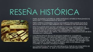RESEÑA HISTÓRICA
• PARA ALGUNOS AUTORES EL MERCANTILISMO APARECE FINALIZANDO EL
SIGLO XIV Y COMENZANDO EL SIGLO XV.
• PERO OTROS CONSIDERA QUE SU NACIMIENTO REALMENTE DUE EN EL
SIGLO XVII, CON EL CRECIMIENTO DEL COMERCIO DE EXPORTACIÓN.

• EFECTIVAMENTE ESTE SUCESO APARECE COMO EL SURGIMIENTO DE
NUEVAS IDEAS DE CAPITALISMO COMERCIAL; PERO TAMBIEN ES CIERTO
QUE EN EL SIGLO XVII SE LE DA UNA VERDADERA VALORACIÓN AL
TESORO POR MEDIO DEL METAL, INCITANDO LA CONSOLIDACIÓN DE ÉSTA
TENDENCIA CAPITALISTA.
• LOS PRONCIPALES TEMAS DE ESTUDIO FUERON EL COMERCIO
INTERNACIONAL, LOS METALES PRECIOSOS Y SU INTERRELACIÓN CON LA
RIQUEZA NACIONAL. ELLOS ARGUMENTABAN QUE LA RIQUEZA DE UNA
NACIÓN SUURGE DEL INTERCAMBIO CON LAS DEMÁS, DE MANERA QUE
SERÁ MÁS RICA AQUELLA QUE LE VENDA MÁS A LOS DEMAS YLES
COMPRE LA MENOR CANTIDAD POSIBLE.
• LA CONCEPCION DE NACIÓN SEFORTALECE, PUES ES UN CONCEPTO DE
BIENESTAR GENERAL, EL QUE LA NACIÓN ESTÉ MEJOR QUE OTRA.

 