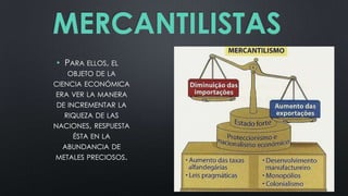 MERCANTILISTAS
• PARA ELLOS, EL
OBJETO DE LA
CIENCIA ECONÓMICA
ERA VER LA MANERA
DE INCREMENTAR LA

RIQUEZA DE LAS
NACIONES, RESPUESTA
ÉSTA EN LA
ABUNDANCIA DE
METALES PRECIOSOS.

 