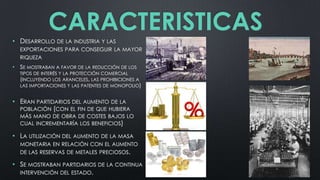 CARACTERISTICAS
• DESARROLLO DE LA INDUSTRIA Y LAS
EXPORTACIONES PARA CONSEGUIR LA MAYOR
RIQUEZA

• SE MOSTRABAN A FAVOR DE LA REDUCCIÓN DE LOS
TIPOS DE INTERÉS Y LA PROTECCIÓN COMERCIAL
(INCLUYENDO LOS ARANCELES, LAS PROHIBICIONES A
LAS IMPORTACIONES Y LAS PATENTES DE MONOPOLIO)

• ERAN PARTIDARIOS DEL AUMENTO DE LA
POBLACIÓN (CON EL FIN DE QUE HUBIERA
MÁS MANO DE OBRA DE COSTES BAJOS LO
CUAL INCREMENTARÍA LOS BENEFICIOS)

• LA UTILIZACIÓN DEL AUMENTO

DE LA MASA

MONETARIA EN RELACIÓN CON EL AUMENTO
DE LAS RESERVAS DE METALES PRECIOSOS.

• SE MOSTRABAN PARTIDARIOS DE LA CONTINUA
INTERVENCIÓN DEL ESTADO.

 