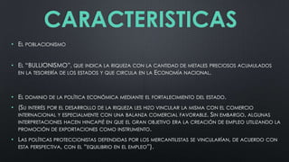 CARACTERISTICAS
• EL POBLACIONISMO
• EL “BULLIONISMO”, QUE INDICA LA RIQUEZA CON LA CANTIDAD DE METALES PRECIOSOS ACUMULADOS
EN LA TESORERÍA DE LOS ESTADOS Y QUE CIRCULA EN LA ECONOMÍA NACIONAL.

• EL DOMINIO DE LA POLÍTICA ECONÓMICA MEDIANTE EL FORTALECIMIENTO DEL ESTADO.
• (SU INTERÉS POR EL DESARROLLO DE LA RIQUEZA LES HIZO VINCULAR LA MISMA CON EL COMERCIO
INTERNACIONAL Y ESPECIALMENTE CON UNA BALANZA COMERCIAL FAVORABLE. SIN EMBARGO, ALGUNAS
INTERPRETACIONES HACEN HINCAPIÉ EN QUE EL GRAN OBJETIVO ERA LA CREACIÓN DE EMPLEO UTILIZANDO LA

PROMOCIÓN DE EXPORTACIONES COMO INSTRUMENTO.

• LAS POLÍTICAS PROTECCIONISTAS DEFENDIDAS POR LOS MERCANTILISTAS
ESTA PERSPECTIVA, CON EL “EQUILIBRIO EN EL EMPLEO”).

SE VINCULARÍAN, DE ACUERDO CON

 