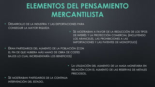 ELEMENTOS DEL PENSAMIENTO
MERCANTILISTA
• DESARROLLO DE LA INDUSTRIA Y LAS EXPORTACIONES PARA
CONSEGUIR LA MAYOR RIQUEZA

• SE MOSTRABAN A FAVOR DE LA REDUCCIÓN DE LOS TIPOS
DE INTERÉS Y LA PROTECCIÓN COMERCIAL (INCLUYENDO
LOS ARANCELES, LAS PROHIBICIONES A LAS
IMPORTACIONES Y LAS PATENTES DE MONOPOLIO)
• ERAN PARTIDARIOS DEL AUMENTO DE LA POBLACIÓN (CON
EL FIN DE QUE HUBIERA MÁS MANO DE OBRA DE COSTES
BAJOS LO CUAL INCREMENTARÍA LOS BENEFICIOS)

• LA UTILIZACIÓN DEL AUMENTO DE LA MASA MONETARIA EN
RELACIÓN CON EL AUMENTO DE LAS RESERVAS DE METALES
PRECIOSOS.

• SE MOSTRABAN PARTIDARIOS DE LA CONTINUA
INTERVENCIÓN DEL ESTADO.

 