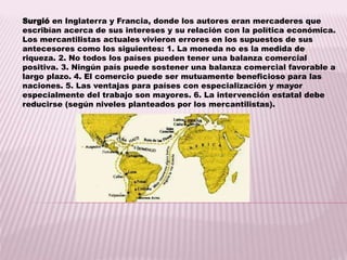 Surgió en Inglaterra y Francia, donde los autores eran mercaderes que
escribían acerca de sus intereses y su relación con la política económica.
Los mercantilistas actuales vivieron errores en los supuestos de sus
antecesores como los siguientes: 1. La moneda no es la medida de
riqueza. 2. No todos los países pueden tener una balanza comercial
positiva. 3. Ningún país puede sostener una balanza comercial favorable a
largo plazo. 4. El comercio puede ser mutuamente beneficioso para las
naciones. 5. Las ventajas para países con especialización y mayor
especialmente del trabajo son mayores. 6. La intervención estatal debe
reducirse (según niveles planteados por los mercantilistas).
 