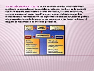 LA TEORÍA MERCANTILISTA: Es un enriquecimiento de las naciones,
mediante la acumulación de metales preciosos, también se le conoció
con otro nombre tales como sistema mercantil, sistema restrictivo,
sistema comercial, cobertizo (Francia) y comercial (Alemania). Los
mercantilistas recomendaron las siguientes medidas: a) Concede primas
a las exportaciones. b) Imponer altos aranceles a las importaciones. c)
Regular el movimiento de metales preciosos.
 