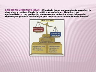 LAS IDEAS MERCANTILISTAS: • El estado juega un importante papel en la
dirección y realización de la política económica. • Una doctrina
nacionalista. • Una población numerosa es un factor esencial para la
riqueza y el poderío nacional ya que proporciona “mano de obra barata”.
 