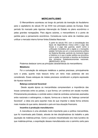 MERCANTILISMO 
O Mercantilismo aconteceu ao longo do período da transição do feudalismo 
para o capitalismo do século XV ao XVIII nos principais países da Europa. Esse 
período foi marcado pela rigorosa intervenção do Estado no plano econômico e 
pelas grandes navegações. Para alguns autores, o mercantilismo é o ponto de 
partida para o pensamento econômico. Consistiu-se numa série de medidas para 
unificar o mercado interno formar fortes Estados Nacionais 
A partir do século XVI, com a consolidação dos 
laços de dependência mútua entre o jogo das 
trocas e o jogo das guerras, assim como a 
unificação monetária sob a égide e o monopólio 
estatal, formulou-se um a nova economia política 
do Sistema Mundial, partindo do momento lógico 
e histórico e m que o poder político se encontrou 
com o poder no mercado e recortou as fronteiras 
dos primeiros Estados/economias nacionais. 
(BERCOVICI, 2010). 
Podemos destacar como as principais características do mercantilismo: 
Metalismo 
Foi a cumulação de estoques metálicos e pedras preciosas, principalmente 
ouro e prata, quanto mais tesouro tinha um reino mais poderoso ele era 
considerado. Esses estoques de metais preciosos constituíam a própria expressão 
da riqueza nacional. 
Balança comercial favorável 
Desde aquela época os mercantilistas compreendiam a importância das 
trocas comerciais entre os países, o que formou um comércio em escala mundial. 
Primeiramente prevaleceu o controle sobre o total de contratos comerciais assinados 
entre nacionais e estrangeiros, e depois, formou-se a teoria da “balança comercial 
favorável”, a ideia era para exportar mais do que importar e desta forma entraria 
mais moedas do que sairia, deixando o país em boa situação financeira. 
Incentivo à produção manufatureira 
A manufatura é uma atividade muito importante para a política mercantilista, 
que foi incentivada pelo Estado, através de leis disciplinadoras do trabalho e pela 
aquisição de matérias-primas. Como o produto industrializado era mais lucrativo do 
que matérias-primas, a exportação desses manufaturados era o caminho certo para 
 