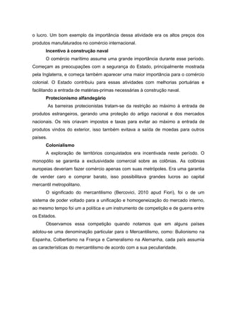 o lucro. Um bom exemplo da importância dessa atividade era os altos preços dos 
produtos manufaturados no comércio internacional. 
Incentivo à construção naval 
O comércio marítimo assume uma grande importância durante esse período. 
Começam as preocupações com a segurança do Estado, principalmente mostrada 
pela Inglaterra, e começa também aparecer uma maior importância para o comércio 
colonial. O Estado contribuiu para essas atividades com melhorias portuárias e 
facilitando a entrada de matérias-primas necessárias à construção naval. 
Protecionismo alfandegário 
As barreiras protecionistas tratam-se da restrição ao máximo à entrada de 
produtos estrangeiros, gerando uma proteção do artigo nacional e dos mercados 
nacionais. Os reis criavam impostos e taxas para evitar ao máximo a entrada de 
produtos vindos do exterior, isso também evitava a saída de moedas para outros 
países. 
Colonialismo 
A exploração de territórios conquistados era incentivada neste período. O 
monopólio se garantia a exclusividade comercial sobre as colônias. As colônias 
europeias deveriam fazer comércio apenas com suas metrópoles. Era uma garantia 
de vender caro e comprar barato, isso possibilitava grandes lucros ao capital 
mercantil metropolitano. 
O significado do mercantilismo (Bercovici, 2010 apud Fiori), foi o de um 
sistema de poder voltado para a unificação e homogeneização do mercado interno, 
ao mesmo tempo foi um a política e um instrumento de competição e de guerra entre 
os Estados. 
Observamos essa competição quando notamos que em alguns países 
adotou-se uma denominação particular para o Mercantilismo, como: Bulionismo na 
Espanha, Colbertismo na França e Cameralismo na Alemanha, cada país assumia 
as características do mercantilismo de acordo com a sua peculiaridade. 
 