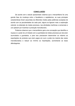 CONCLUSÃO 
De acordo com o estudo apresentado notamos que o mercantilismo foi uma 
grande fase de mudança entre o feudalismo e capitalismos, as suas principais 
características foram assumidas de diferentes modos pelas potências europeias de 
acordo com as peculiaridades de cada país, alguns se ligavam mais a exploração 
colonial, na obtenção de metais preciosos, nas atividades marítimas e comerciais e 
uns optaram por incentivar a produção manufatureira. 
Podemos observar que o mercantilismo gera uma concepção que identifica a 
riqueza e o poder de um Estado com a quantidade de metais preciosos por ele eram 
acumulados e guardados, e para isso precisavam desenvolver ao máximo as 
exportações de produtos que eram pagos em ouro e prata (na maioria das vezes 
manufaturados) e reduzir ao mínimo as importações, aumentando as taxas 
alfandegarias. 
 
