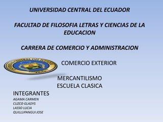 UNIVERSIDAD CENTRAL DEL ECUADOR
FACULTAD DE FILOSOFIA LETRAS Y CIENCIAS DE LA
EDUCACION
CARRERA DE COMERCIO Y ADMINISTRACION
COMERCIO EXTERIOR
MERCANTILISMO
ESCUELA CLASICA
INTEGRANTES
AGAMA CARMEN
CUZCO GLADYS
LASSO LUCIA
QUILLUPANGUI JOSE
 