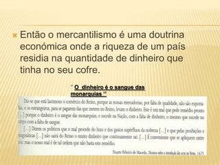 Então o mercantilismo é uma doutrina económica onde a riqueza de um país residia na quantidade de dinheiro que tinha no seu cofre.‘’ O  dinheiro é o sangue das monarquias ‘’