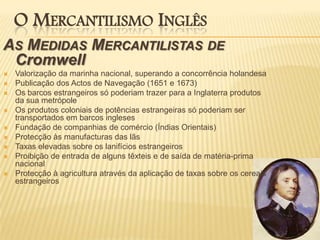 O Mercantilismo InglêsAs Medidas Mercantilistas de CromwellValorização da marinha nacional, superando a concorrência holandesaPublicação dos Actos de Navegação (1651 e 1673)Os barcos estrangeiros só poderiam trazer para a Inglaterra produtos da sua metrópoleOs produtos coloniais de potências estrangeiras só poderiam ser transportados em barcos inglesesFundação de companhias de comércio (Índias Orientais)Protecção às manufacturas das lãsTaxas elevadas sobre os lanifícios estrangeirosProibição de entrada de alguns têxteis e de saída de matéria-prima nacionalProtecção à agricultura através da aplicação de taxas sobre os cereais estrangeiros
