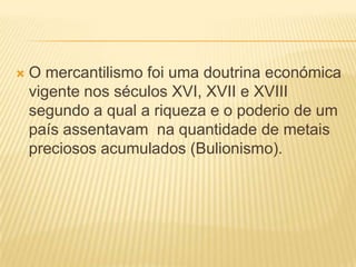 O mercantilismo foi uma doutrina económica vigente nos séculos XVI, XVII e XVIII segundo a qual a riqueza e o poderio de um país assentavam  na quantidade de metais preciosos acumulados (Bulionismo).