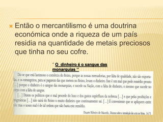 Então o mercantilismo é uma doutrina económica onde a riqueza de um país residia na quantidade de metais preciosos que tinha no seu cofre.‘’ O  dinheiro é o sangue das monarquias ‘’