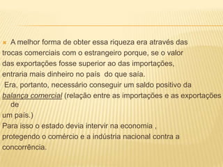 A melhor forma de obter essa riqueza era através dastrocas comerciais com o estrangeiro porque, se o valordas exportações fosse superior ao das importações,entraria mais dinheiro no país  do que saía. Era, portanto, necessário conseguir um saldo positivo dabalança comercial (relação entre as importações e as exportações deum país.)Para isso o estado devia intervir na economia ,protegendo o comércio e a indústria nacional contra aconcorrência.