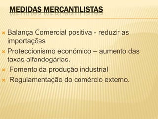 medidas mercantilistasBalança Comercial positiva - reduzir as importaçõesProteccionismo económico – aumento das taxas alfandegárias. Fomento da produção industrial Regulamentação do comércio externo.