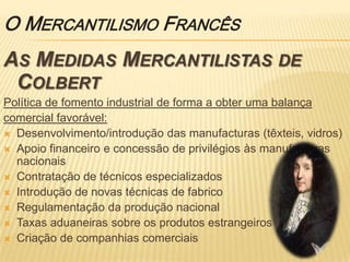 O Mercantilismo Francês As Medidas Mercantilistas de ColbertPolítica de fomento industrial de forma a obter uma balançacomercial favorável:Desenvolvimento/introdução das manufacturas (têxteis, vidros)Apoio financeiro e concessão de privilégios às manufacturas nacionaisContratação de técnicos especializadosIntrodução de novas técnicas de fabricoRegulamentação da produção nacionalTaxas aduaneiras sobre os produtos estrangeirosCriação de companhias comerciais