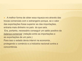 A melhor forma de obter essa riqueza era através dastrocas comerciais com o estrangeiro porque, se o valordas exportações fosse superior ao das importações,entraria mais dinheiro no país  do que saía. Era, portanto, necessário conseguir um saldo positivo dabalança comercial  (relação entre as importações e as exportações de um país.)Para isso o estado devia intervir na economia ,protegendo o comércio e a indústria nacional contra aconcorrência.