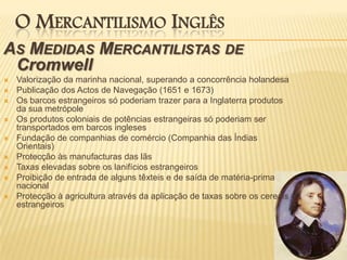 O Mercantilismo InglêsAs Medidas Mercantilistas de CromwellValorização da marinha nacional, superando a concorrência holandesaPublicação dos Actos de Navegação (1651 e 1673)Os barcos estrangeiros só poderiam trazer para a Inglaterra produtos da sua metrópoleOs produtos coloniais de potências estrangeiras só poderiam ser transportados em barcos inglesesFundação de companhias de comércio (Companhia das Índias Orientais)Protecção às manufacturas das lãsTaxas elevadas sobre os lanifícios estrangeirosProibição de entrada de alguns têxteis e de saída de matéria-prima nacionalProtecção à agricultura através da aplicação de taxas sobre os cereais estrangeiros