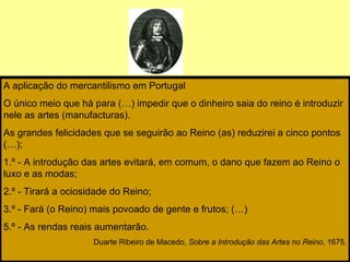 A aplicação do mercantilismo em Portugal O único meio que há para (…) impedir que o dinheiro saia do reino é introduzir ne...