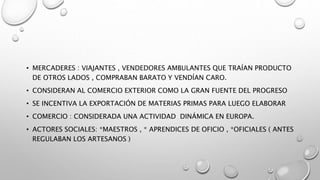 • MERCADERES : VIAJANTES , VENDEDORES AMBULANTES QUE TRAÍAN PRODUCTO
DE OTROS LADOS , COMPRABAN BARATO Y VENDÍAN CARO.
• CONSIDERAN AL COMERCIO EXTERIOR COMO LA GRAN FUENTE DEL PROGRESO
• SE INCENTIVA LA EXPORTACIÓN DE MATERIAS PRIMAS PARA LUEGO ELABORAR
• COMERCIO : CONSIDERADA UNA ACTIVIDAD DINÁMICA EN EUROPA.
• ACTORES SOCIALES: *MAESTROS , * APRENDICES DE OFICIO , *OFICIALES ( ANTES
REGULABAN LOS ARTESANOS )
 