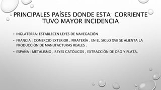 PRINCIPALES PAÍSES DONDE ESTA CORRIENTE
TUVO MAYOR INCIDENCIA
• INGLATERRA: ESTABLECEN LEYES DE NAVEGACIÓN
• FRANCIA : COMERCIO EXTERIOR , PIRATERÍA . EN EL SIGLO XVII SE ALIENTA LA
PRODUCCIÓN DE MANUFACTURAS REALES .
• ESPAÑA : METALISMO , REYES CATÓLICOS , EXTRACCIÒN DE ORO Y PLATA.
 