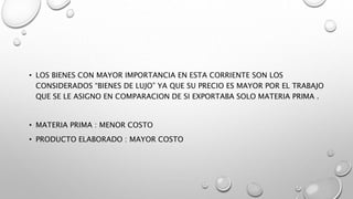 • LOS BIENES CON MAYOR IMPORTANCIA EN ESTA CORRIENTE SON LOS
CONSIDERADOS “BIENES DE LUJO” YA QUE SU PRECIO ES MAYOR POR EL TRABAJO
QUE SE LE ASIGNO EN COMPARACION DE SI EXPORTABA SOLO MATERIA PRIMA .
• MATERIA PRIMA : MENOR COSTO
• PRODUCTO ELABORADO : MAYOR COSTO
 